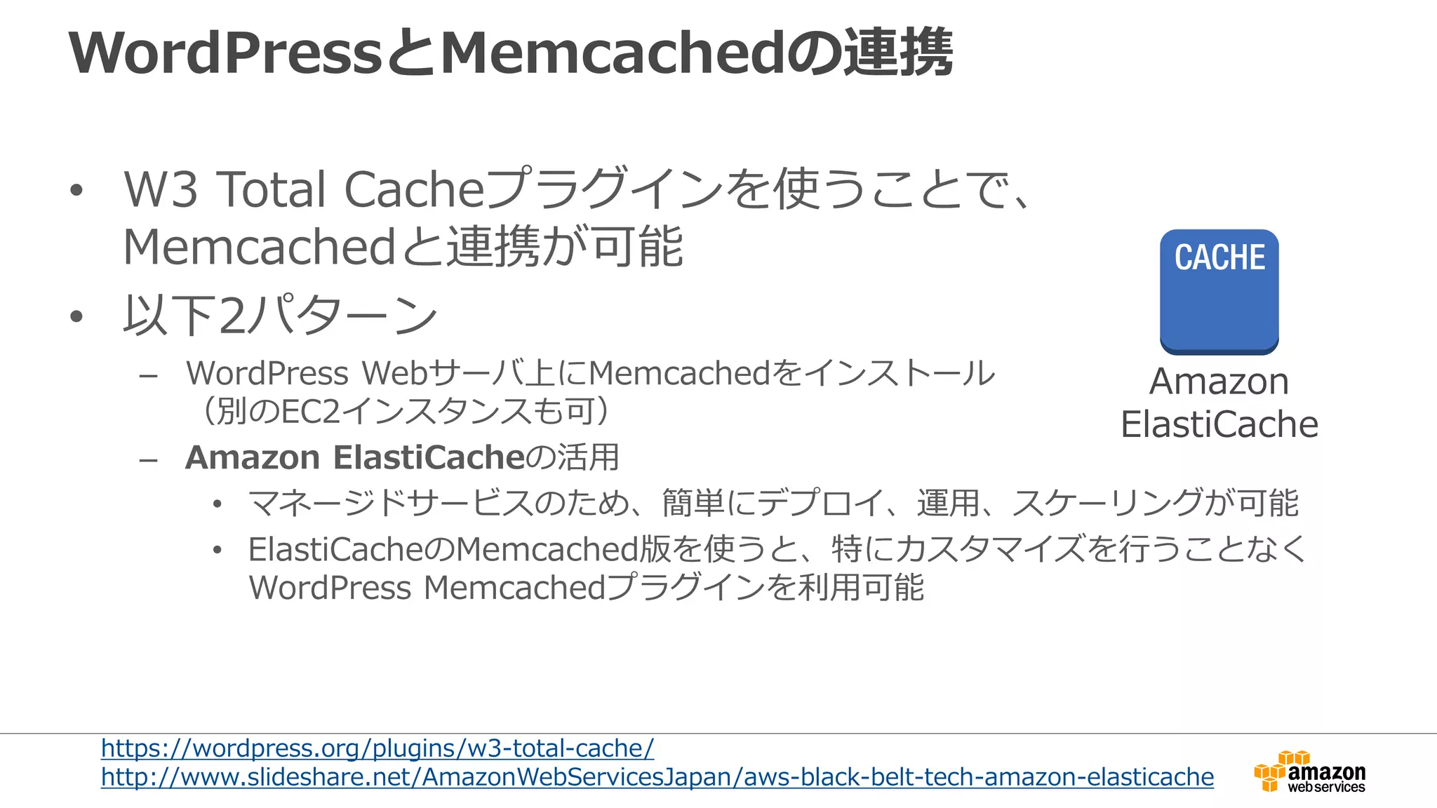 WordPressとMemcachedの連携
• W3 Total Cacheプラグインを使うことで、
Memcachedと連携が可能
• 以下2パターン
– WordPress Webサーバ上にMemcachedをインストール
（別のEC2インスタンスも可）
– Amazon ElastiCacheの活用
• マネージドサービスのため、簡単にデプロイ、運用、スケーリングが可能
• ElastiCacheのMemcached版を使うと、特にカスタマイズを行うことなく
WordPress Memcachedプラグインを利用可能
https://wordpress.org/plugins/w3-total-cache/
http://www.slideshare.net/AmazonWebServicesJapan/aws-black-belt-tech-amazon-elasticache
Amazon
ElastiCache
 