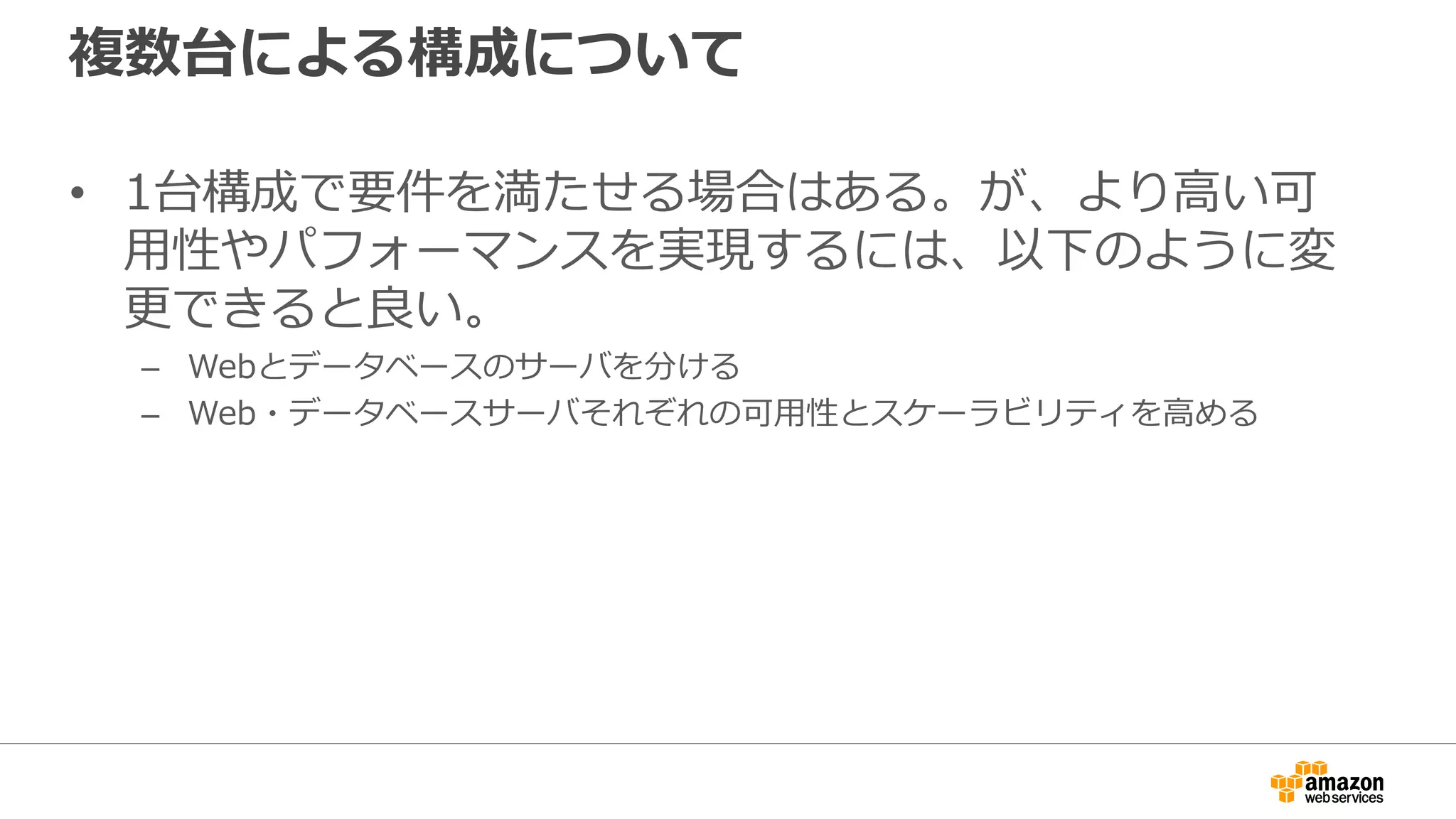 複数台による構成について
• 1台構成で要件を満たせる場合はある。が、より高い可
用性やパフォーマンスを実現するには、以下のように変
更できると良い。
– Webとデータベースのサーバを分ける
– Web・データベースサーバそれぞれの可用性とスケーラビリティを高める
 