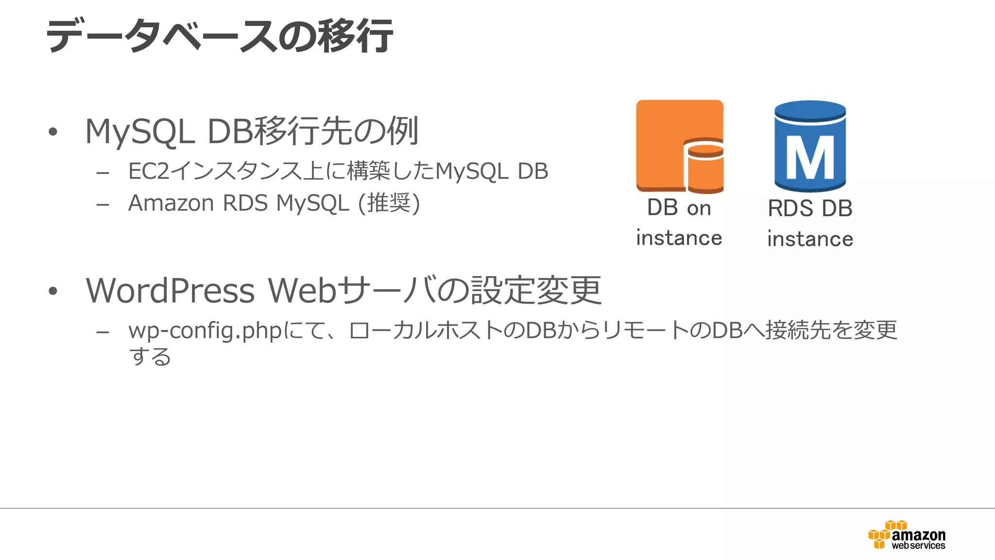 データベースの移行
• MySQL DB移行先の例
– EC2インスタンス上に構築したMySQL DB
– Amazon RDS MySQL (推奨)
• WordPress Webサーバの設定変更
– wp-config.phpにて、ローカルホストのDBからリモートのDBへ接続先を変更
する
DB on
instance
RDS DB
instance
 