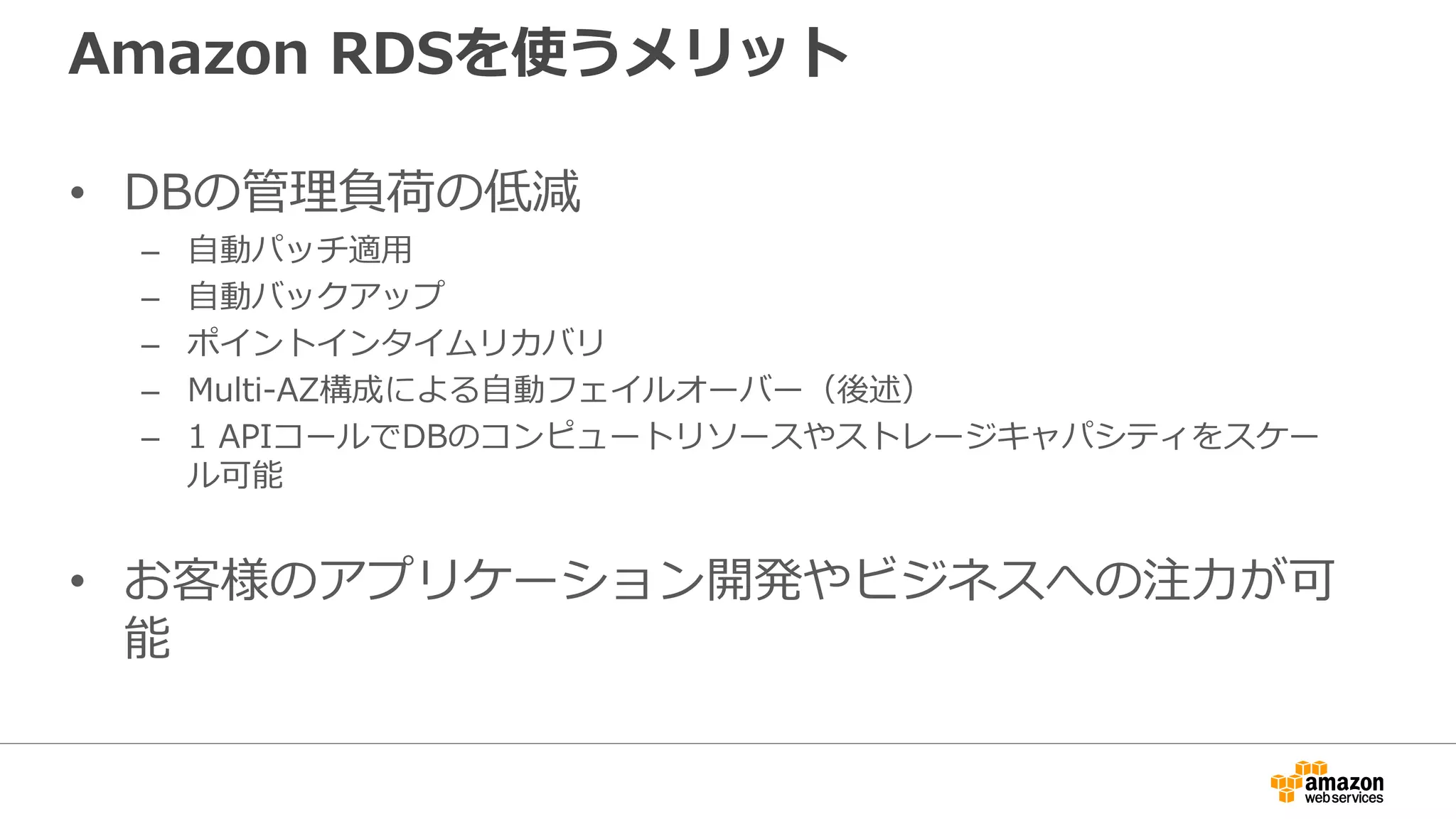 Amazon RDSを使うメリット
• DBの管理負荷の低減
– 自動パッチ適用
– 自動バックアップ
– ポイントインタイムリカバリ
– Multi-AZ構成による自動フェイルオーバー（後述）
– 1 APIコールでDBのコンピュートリソースやストレージキャパシティをスケー
ル可能
• お客様のアプリケーション開発やビジネスへの注力が可
能
 