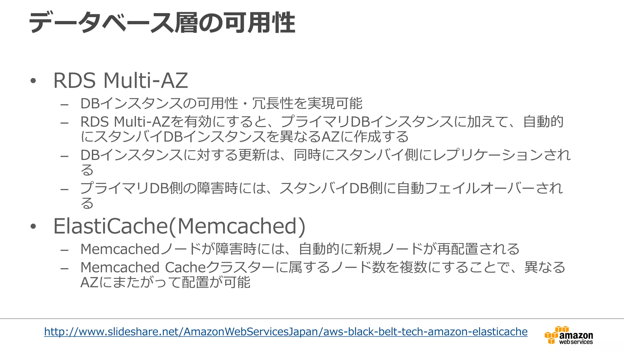 データベース層の可用性
• RDS Multi-AZ
– DBインスタンスの可用性・冗長性を実現可能
– RDS Multi-AZを有効にすると、プライマリDBインスタンスに加えて、自動的
にスタンバイDBインスタンスを異なるAZに作成する
– DBインスタンスに対する更新は、同時にスタンバイ側にレプリケーションされ
る
– プライマリDB側の障害時には、スタンバイDB側に自動フェイルオーバーされ
る
• ElastiCache(Memcached)
– Memcachedノードが障害時には、自動的に新規ノードが再配置される
– Memcached Cacheクラスターに属するノード数を複数にすることで、異なる
AZにまたがって配置が可能
http://www.slideshare.net/AmazonWebServicesJapan/aws-black-belt-tech-amazon-elasticache
 