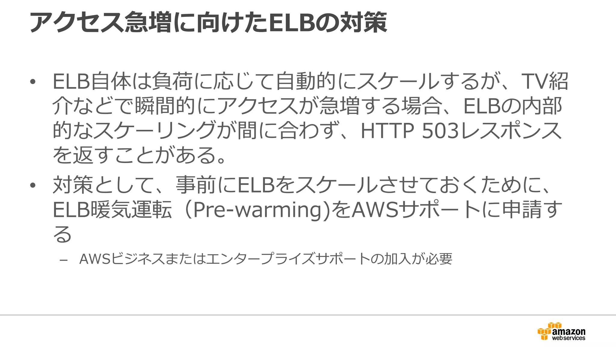 アクセス急増に向けたELBの対策
• ELB自体は負荷に応じて自動的にスケールするが、TV紹
介などで瞬間的にアクセスが急増する場合、ELBの内部
的なスケーリングが間に合わず、HTTP 503レスポンス
を返すことがある。
• 対策として、事前にELBをスケールさせておくために、
ELB暖気運転（Pre-warming)をAWSサポートに申請す
る
– AWSビジネスまたはエンタープライズサポートの加入が必要
 