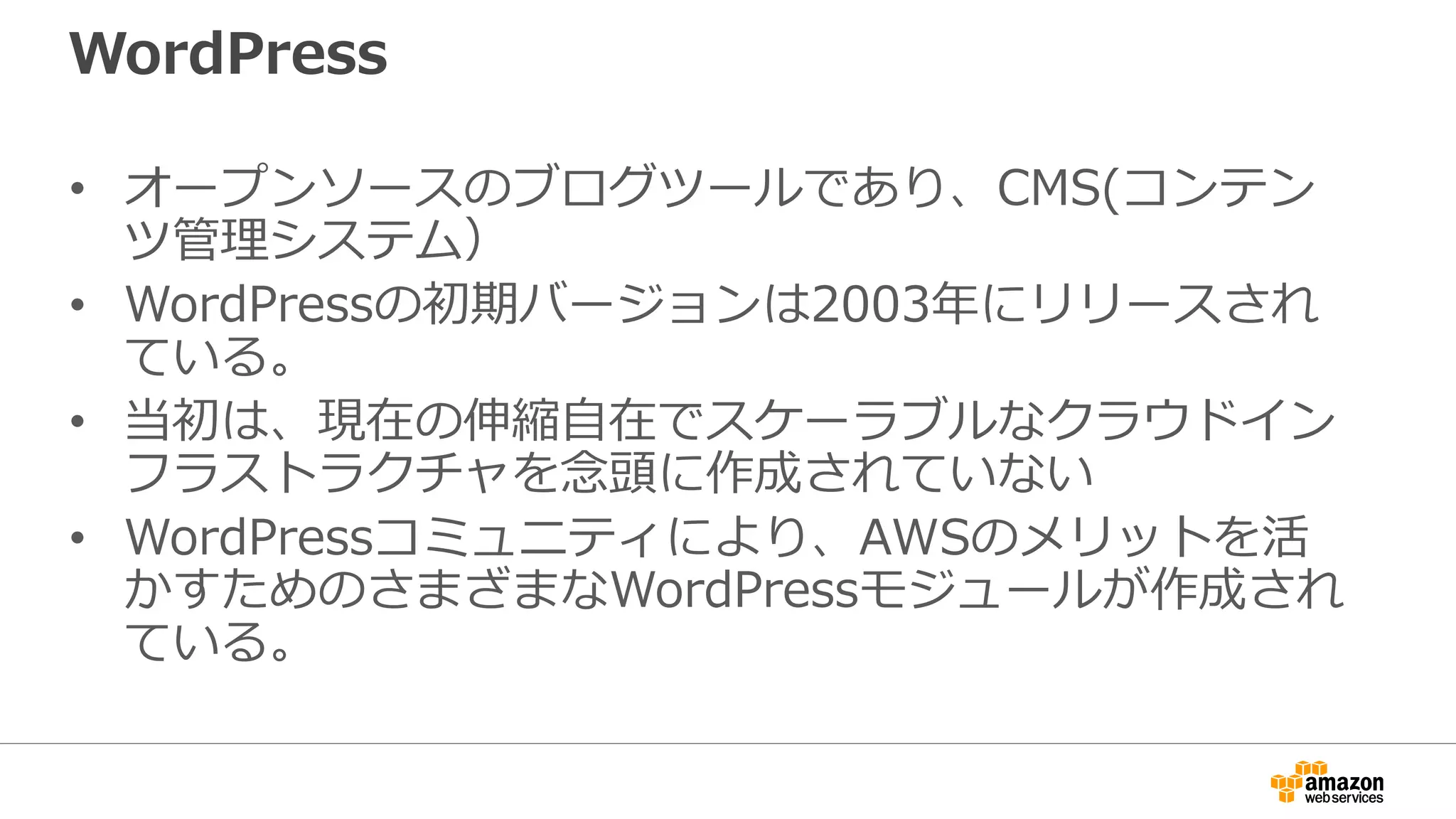 WordPress
• オープンソースのブログツールであり、CMS(コンテン
ツ管理システム）
• WordPressの初期バージョンは2003年にリリースされ
ている。
• 当初は、現在の伸縮自在でスケーラブルなクラウドイン
フラストラクチャを念頭に作成されていない
• WordPressコミュニティにより、AWSのメリットを活
かすためのさまざまなWordPressモジュールが作成され
ている。
 