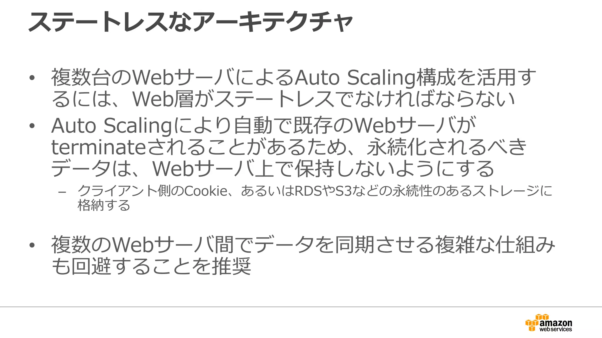 ステートレスなアーキテクチャ
• 複数台のWebサーバによるAuto Scaling構成を活用す
るには、Web層がステートレスでなければならない
• Auto Scalingにより自動で既存のWebサーバが
terminateされることがあるため、永続化されるべき
データは、Webサーバ上で保持しないようにする
– クライアント側のCookie、あるいはRDSやS3などの永続性のあるストレージに
格納する
• 複数のWebサーバ間でデータを同期させる複雑な仕組み
も回避することを推奨
 