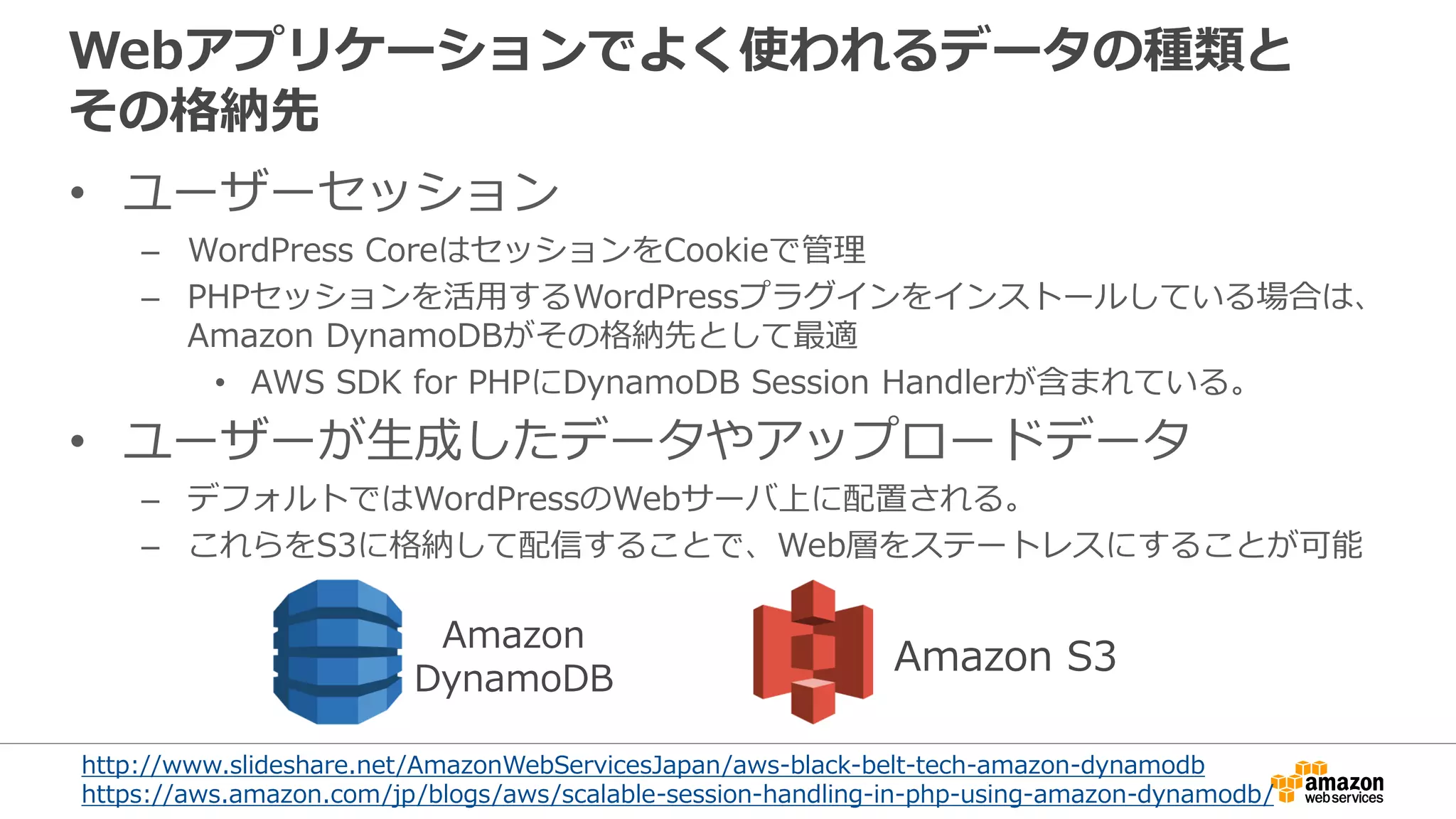 Webアプリケーションでよく使われるデータの種類と
その格納先
• ユーザーセッション
– WordPress CoreはセッションをCookieで管理
– PHPセッションを活用するWordPressプラグインをインストールしている場合は、
Amazon DynamoDBがその格納先として最適
• AWS SDK for PHPにDynamoDB Session Handlerが含まれている。
• ユーザーが生成したデータやアップロードデータ
– デフォルトではWordPressのWebサーバ上に配置される。
– これらをS3に格納して配信することで、Web層をステートレスにすることが可能
Amazon
DynamoDB
Amazon S3
http://www.slideshare.net/AmazonWebServicesJapan/aws-black-belt-tech-amazon-dynamodb
https://aws.amazon.com/jp/blogs/aws/scalable-session-handling-in-php-using-amazon-dynamodb/
 