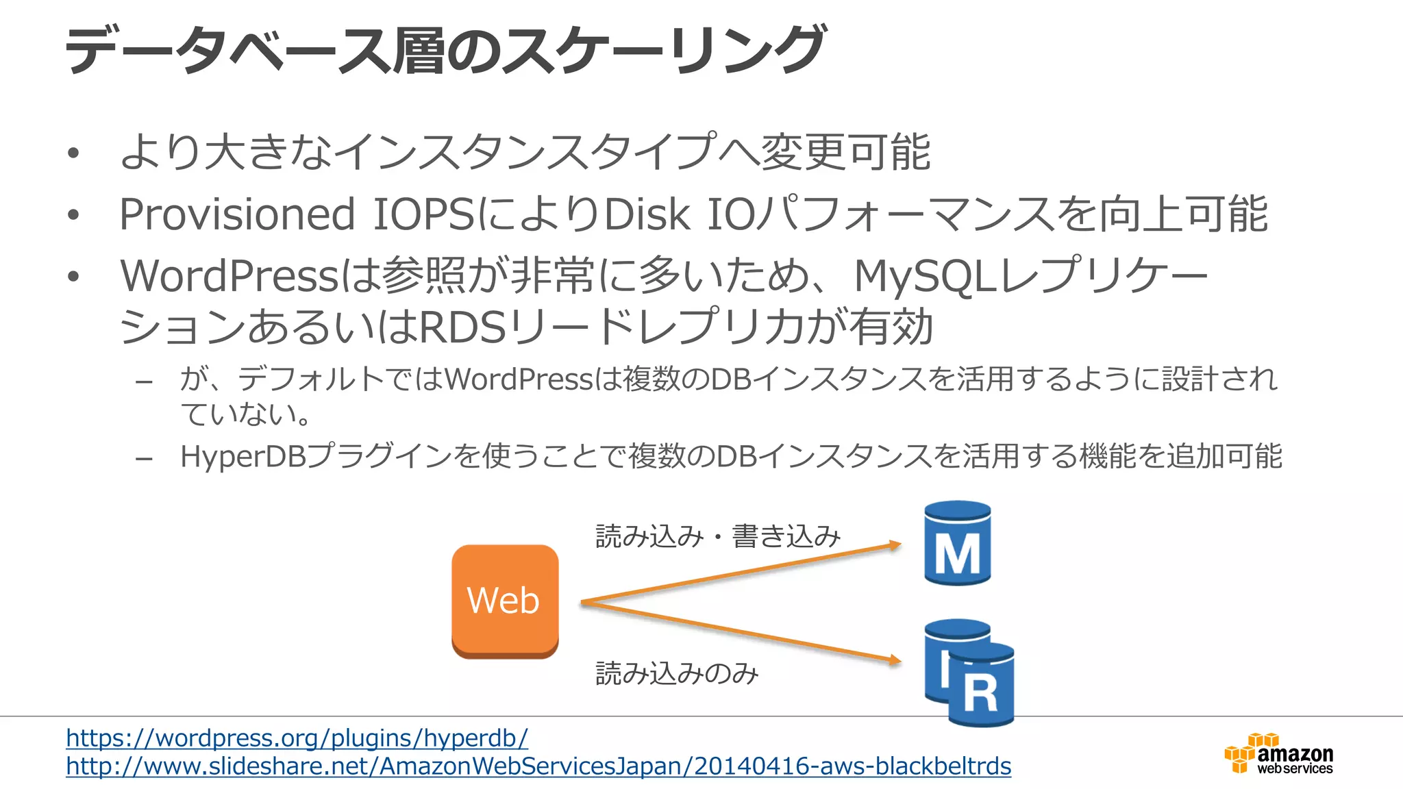 データベース層のスケーリング
• より大きなインスタンスタイプへ変更可能
• Provisioned IOPSによりDisk IOパフォーマンスを向上可能
• WordPressは参照が非常に多いため、MySQLレプリケー
ションあるいはRDSリードレプリカが有効
– が、デフォルトではWordPressは複数のDBインスタンスを活用するように設計され
ていない。
– HyperDBプラグインを使うことで複数のDBインスタンスを活用する機能を追加可能
読み込み・書き込み
読み込みのみ
Web
https://wordpress.org/plugins/hyperdb/
http://www.slideshare.net/AmazonWebServicesJapan/20140416-aws-blackbeltrds
 
