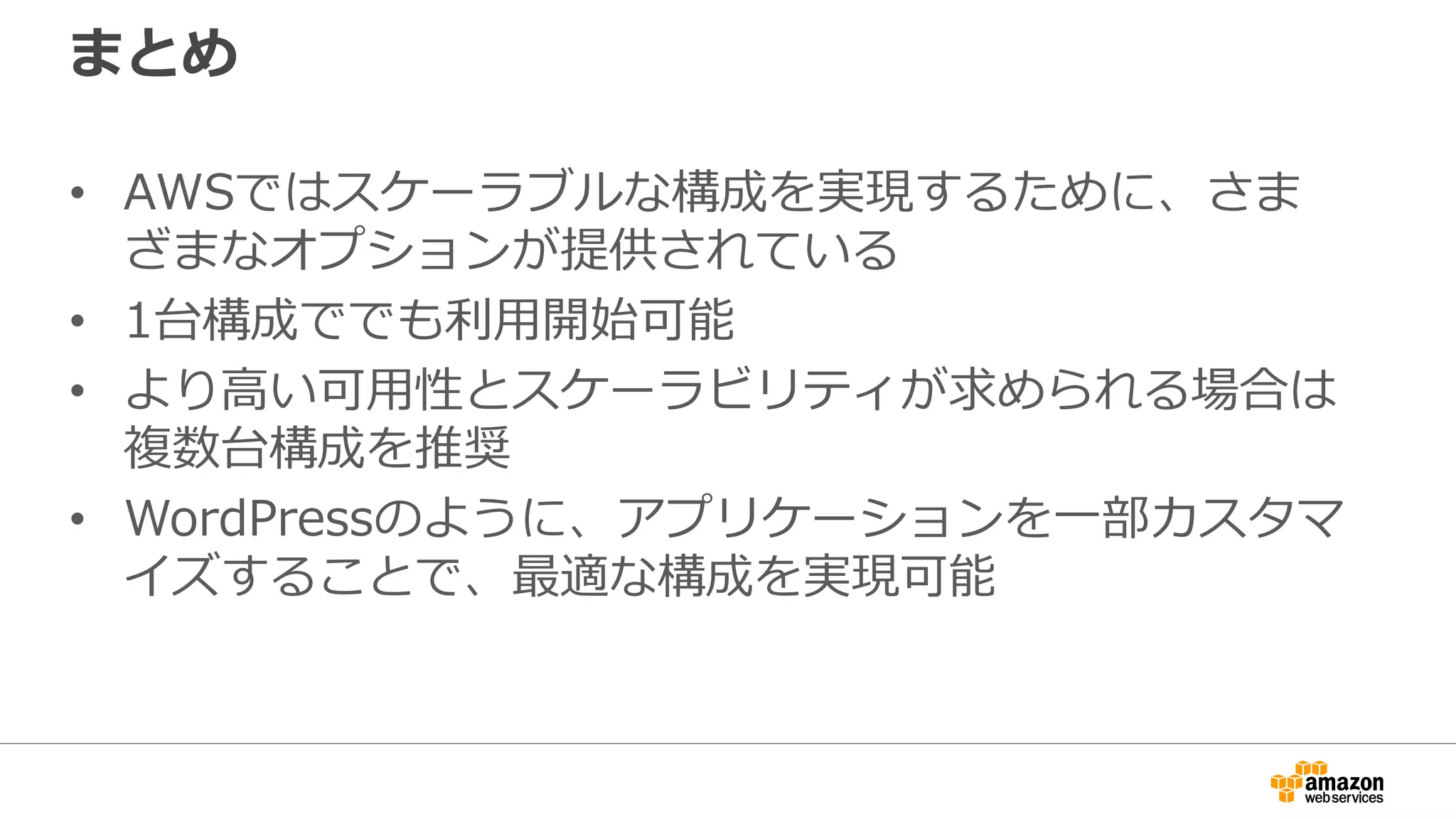 まとめ
• AWSではスケーラブルな構成を実現するために、さま
ざまなオプションが提供されている
• 1台構成ででも利用開始可能
• より高い可用性とスケーラビリティが求められる場合は
複数台構成を推奨
• WordPressのように、アプリケーションを一部カスタマ
イズすることで、最適な構成を実現可能
 