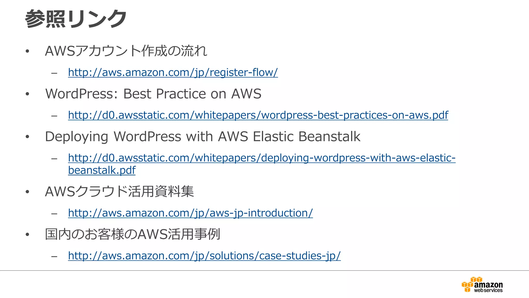 参照リンク
• AWSアカウント作成の流れ
– http://aws.amazon.com/jp/register-flow/
• WordPress: Best Practice on AWS
– http://d0.awsstatic.com/whitepapers/wordpress-best-practices-on-aws.pdf
• Deploying WordPress with AWS Elastic Beanstalk
– http://d0.awsstatic.com/whitepapers/deploying-wordpress-with-aws-elastic-
beanstalk.pdf
• AWSクラウド活用資料集
– http://aws.amazon.com/jp/aws-jp-introduction/
• 国内のお客様のAWS活用事例
– http://aws.amazon.com/jp/solutions/case-studies-jp/
 