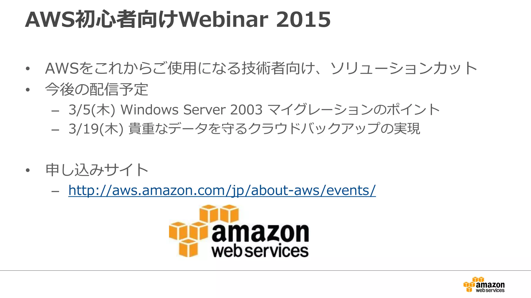 AWS初心者向けWebinar 2015
• AWSをこれからご使用になる技術者向け、ソリューションカット
• 今後の配信予定
– 3/5(木) Windows Server 2003 マイグレーションのポイント
– 3/19(木) 貴重なデータを守るクラウドバックアップの実現
• 申し込みサイト
– http://aws.amazon.com/jp/about-aws/events/
 