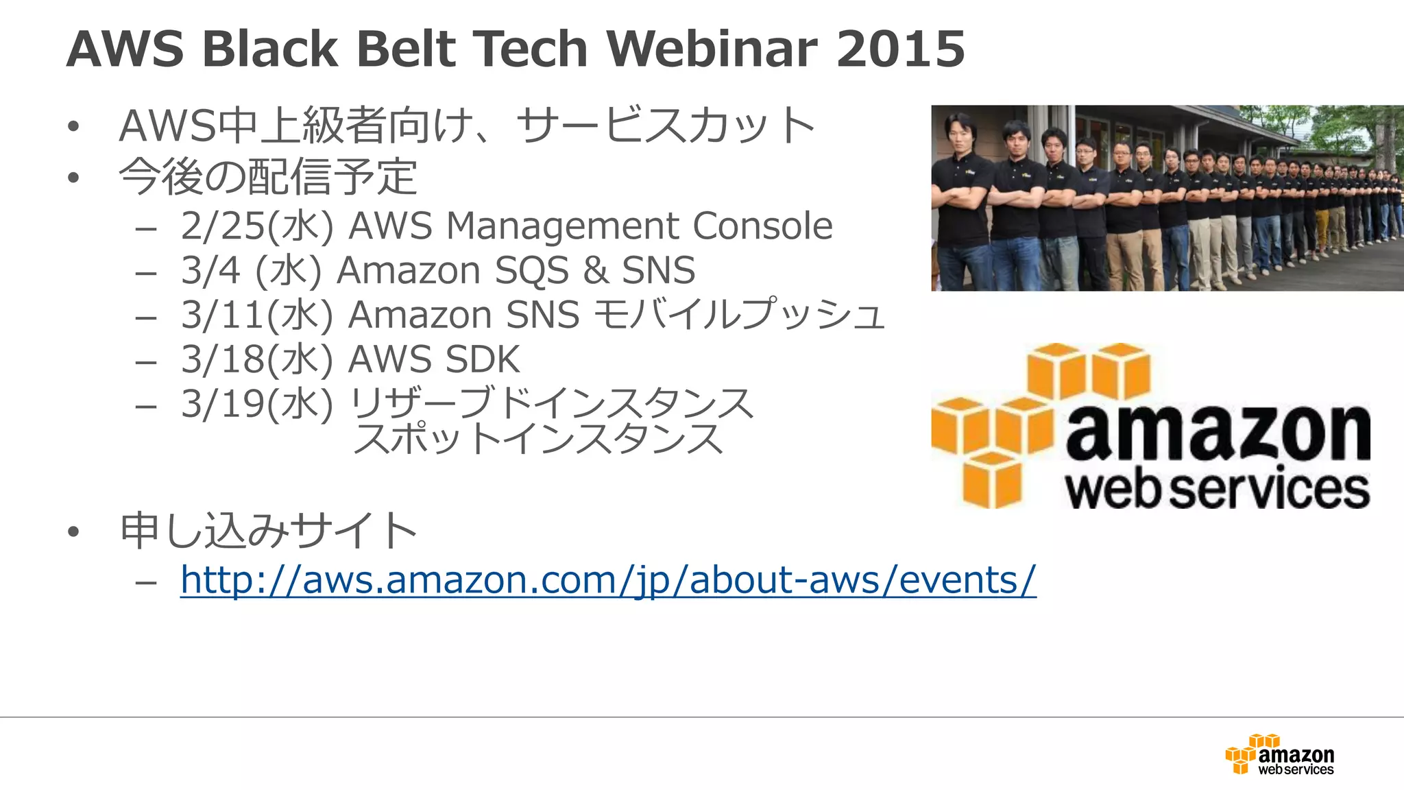 AWS Black Belt Tech Webinar 2015
• AWS中上級者向け、サービスカット
• 今後の配信予定
– 2/25(水) AWS Management Console
– 3/4 (水) Amazon SQS & SNS
– 3/11(水) Amazon SNS モバイルプッシュ
– 3/18(水) AWS SDK
– 3/19(水) リザーブドインスタンス
スポットインスタンス
• 申し込みサイト
– http://aws.amazon.com/jp/about-aws/events/
 