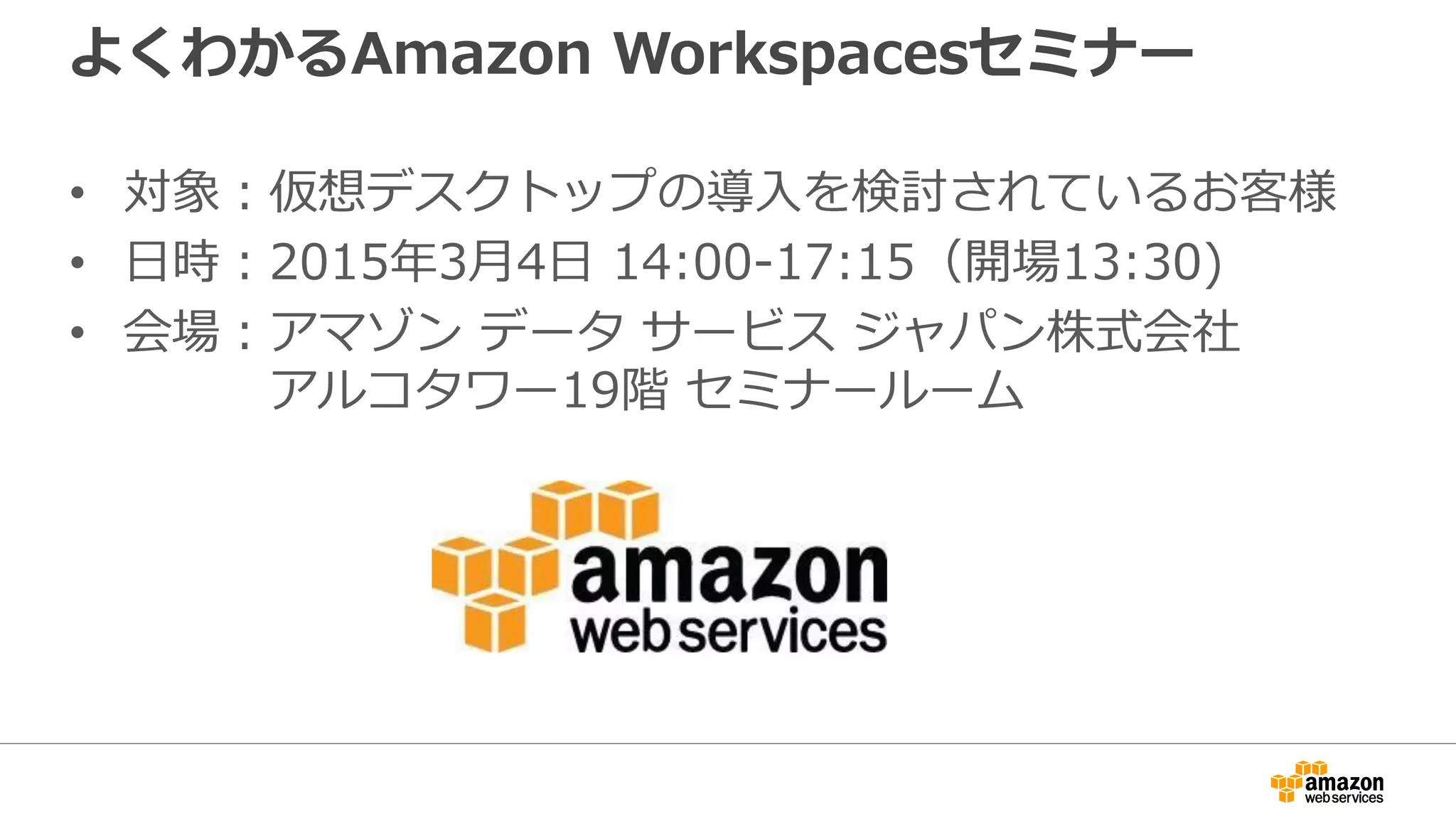 よくわかるAmazon Workspacesセミナー
• 対象：仮想デスクトップの導入を検討されているお客様
• 日時：2015年3月4日 14:00-17:15（開場13:30)
• 会場：アマゾン データ サービス ジャパン株式会社
アルコタワー19階 セミナールーム
 