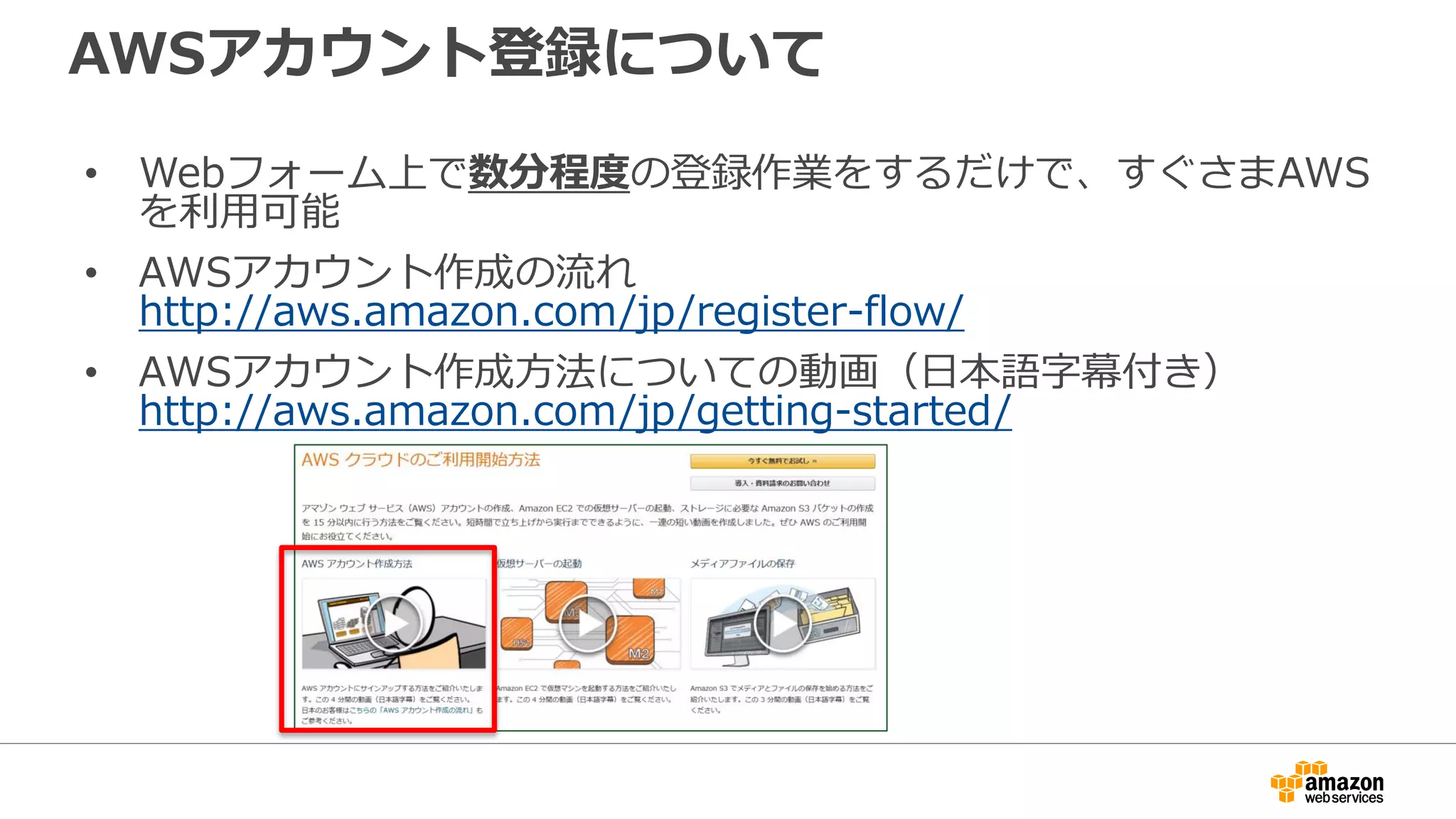 AWSアカウント登録について
• Webフォーム上で数分程度の登録作業をするだけで、すぐさまAWS
を利用可能
• AWSアカウント作成の流れ
http://aws.amazon.com/jp/register-flow/
• AWSアカウント作成方法についての動画（日本語字幕付き）
http://aws.amazon.com/jp/getting-started/
 