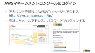 AWSマネージメントコンソールにログイン
• アカウント登録後にAWSのTopページへアクセス
http://aws.amazon.com/jp/
• 登録したメールアドレス、パスワードでログインする
 