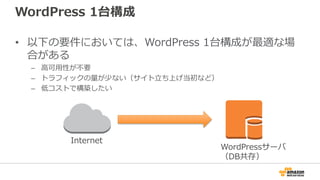 WordPress 1台構成
• 以下の要件においては、WordPress 1台構成が最適な場
合がある
– 高可用性が不要
– トラフィックの量が少ない（サイト立ち上げ当初など）
– 低コストで構築したい
Internet
WordPressサーバ
（DB共存）
 