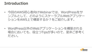 Introduction
• 今回のAWS初心者向けWebinarでは、WordPressをサ
ンプルとして、どのようにスケーラブルWebアプリケー
ションをAWS上で構築するか？をご紹介します。
• WordPress以外のWebアプリケーションを構築される
場合においても、役立つTipsが多いので、是非ご参考く
ださい。
 