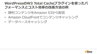 WordPressのW3 Total Cacheプラグインを使ったパ
フォーマンスとコスト効率の改善方法の例
• 静的コンテンツをAmazon S3から配信
• Amazon CloudFrontでコンテンツキャッシング
• データベースキャッシング
 
