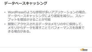 データベースキャッシング
• WordPressのような参照が多いアプリケーションの場合、
データベースキャッシングにより遅延を減らし、スルー
プットを増加させることが可能
• 頻繁にアクセスされるデータはメモリの中に保持して、
メモリからデータを渡すことでパフォーマンスを改善で
きる場合がある。
 