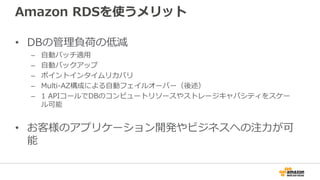 Amazon RDSを使うメリット
• DBの管理負荷の低減
– 自動パッチ適用
– 自動バックアップ
– ポイントインタイムリカバリ
– Multi-AZ構成による自動フェイルオーバー（後述）
– 1 APIコールでDBのコンピュートリソースやストレージキャパシティをスケー
ル可能
• お客様のアプリケーション開発やビジネスへの注力が可
能
 