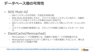 データベース層の可用性
• RDS Multi-AZ
– DBインスタンスの可用性・冗長性を実現可能
– RDS Multi-AZを有効にすると、プライマリDBインスタンスに加えて、自動的
にスタンバイDBインスタンスを異なるAZに作成する
– DBインスタンスに対する更新は、同時にスタンバイ側にレプリケーションされ
る
– プライマリDB側の障害時には、スタンバイDB側に自動フェイルオーバーされ
る
• ElastiCache(Memcached)
– Memcachedノードが障害時には、自動的に新規ノードが再配置される
– Memcached Cacheクラスターに属するノード数を複数にすることで、異なる
AZにまたがって配置が可能
http://www.slideshare.net/AmazonWebServicesJapan/aws-black-belt-tech-amazon-elasticache
 