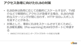 アクセス急増に向けたELBの対策
• ELB自体は負荷に応じて自動的にスケールするが、TV紹
介などで瞬間的にアクセスが急増する場合、ELBの内部
的なスケーリングが間に合わず、HTTP 503レスポンス
を返すことがある。
• 対策として、事前にELBをスケールさせておくために、
ELB暖気運転（Pre-warming)をAWSサポートに申請す
る
– AWSビジネスまたはエンタープライズサポートの加入が必要
 