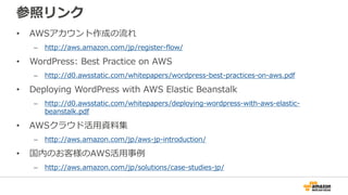 参照リンク
• AWSアカウント作成の流れ
– http://aws.amazon.com/jp/register-flow/
• WordPress: Best Practice on AWS
– http://d0.awsstatic.com/whitepapers/wordpress-best-practices-on-aws.pdf
• Deploying WordPress with AWS Elastic Beanstalk
– http://d0.awsstatic.com/whitepapers/deploying-wordpress-with-aws-elastic-
beanstalk.pdf
• AWSクラウド活用資料集
– http://aws.amazon.com/jp/aws-jp-introduction/
• 国内のお客様のAWS活用事例
– http://aws.amazon.com/jp/solutions/case-studies-jp/
 