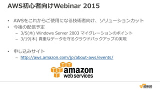 AWS初心者向けWebinar 2015
• AWSをこれからご使用になる技術者向け、ソリューションカット
• 今後の配信予定
– 3/5(木) Windows Server 2003 マイグレーションのポイント
– 3/19(木) 貴重なデータを守るクラウドバックアップの実現
• 申し込みサイト
– http://aws.amazon.com/jp/about-aws/events/
 