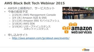 AWS Black Belt Tech Webinar 2015
• AWS中上級者向け、サービスカット
• 今後の配信予定
– 2/25(水) AWS Management Console
– 3/4 (水) Amazon SQS & SNS
– 3/11(水) Amazon SNS モバイルプッシュ
– 3/18(水) AWS SDK
– 3/19(水) リザーブドインスタンス
スポットインスタンス
• 申し込みサイト
– http://aws.amazon.com/jp/about-aws/events/
 