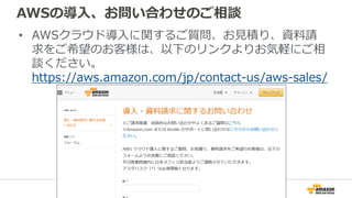 AWSの導入、お問い合わせのご相談
• AWSクラウド導入に関するご質問、お見積り、資料請
求をご希望のお客様は、以下のリンクよりお気軽にご相
談ください。
https://aws.amazon.com/jp/contact-us/aws-sales/
 