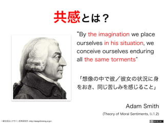 一般社団法人デザイン思考研究所 <http://designthinking.or.jp/> 	 	 	 	 	 	 	 	 	 	 	    
By the imagination we place
ourselves in his situation, we
conceive ourselves enduring
all the same torments
「想像の中で彼／彼女の状況に身
をおき、同じ苦しみを感じること」
Adam Smith
(Theory of Moral Sentiments, I.i.1.2)
共感とは？
 