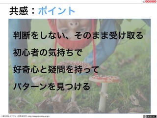 一般社団法人デザイン思考研究所 <http://designthinking.or.jp/> 	 	 	 	 	 	 	 	 	 	 	    
共感：ポイント
判断をしない、そのまま受け取る
初心者の気持ちで
好奇心と疑問を持って
パターンを見つける
 