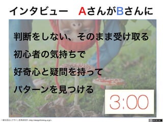 一般社団法人デザイン思考研究所 <http://designthinking.or.jp/> 	 	 	 	 	 	 	 	 	 	 	    
判断をしない、そのまま受け取る
初心者の気持ちで
好奇心と疑問を持って
パターンを見つける
インタビュー AさんがBさんに
 
