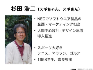 一般社団法人デザイン思考研究所
杉田 浩二（スギちゃん、スギさん）
• NECでソフトウエア製品の 
企画・マーケティング担当
• 人間中心設計・デザイン思考 
導入推進 
• スポーツ大好き 
テニス、マラソン、ゴルフ
• 1958年生、奈良県出
 