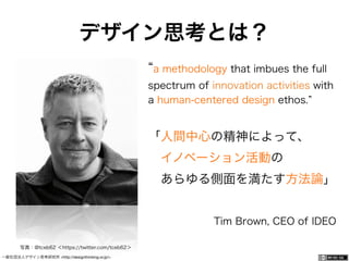 一般社団法人デザイン思考研究所 <http://designthinking.or.jp/> 	 	 	 	 	 	 	 	 	 	 	    
デザイン思考とは？
a methodology that imbues the full
spectrum of innovation activities with
a human-centered design ethos.
「人間中心の精神によって、
 イノベーション活動の
 あらゆる側面を満たす方法論」
Tim Brown, CEO of IDEO
写真：@tceb62 ＜https://twitter.com/tceb62＞
 