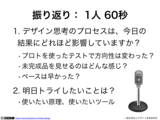 https://www.facebook.com/keio.design 	 	 一般社団法人デザイン思考研究所
振り返り： 1人 60秒
1. デザイン思考のプロセスは、今日の 
結果にどれほど影響していますか？
•プロトを使ったテストで方向性は変わった？
•未完成品を見せるのはどんな感じ？
•ペースは早かった？
2. 明日トライしたいことは？
•使いたい原理、使いたいツール
 