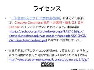 一般社団法人デザイン思考研究所
ライセンス
• 「一般社団法人デザイ ン思考研究会所」によるこの資料
は、Creative Commons 表示 ‒ 非営利 - 継承 2.1 日本
License.によってライセンスされています。本資料は
https://dschool.stanford.edu/groups/k12/とhttp://
dschool.stanford.edu/wp-content/uploads/2012/02/
Participant-Worksheet.pdfに基づき作成されました。
• 出典明記と以下のライセンス継承をして頂ければ、非営利に
限りご自由にご利用が可能です。詳しくは以下をご覧下さい。
http://creativecommons.org/licenses/by-nc-sa/2.1/jp/
 