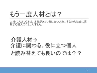 もう一度人材とは？
人材（じんざい）とは、才能があり、役に立つ人物。すなわち社会に貢
献する個人のこと。人才とも。
15
介護人材→
介護に関わる、役に立つ個人
と読み替えても良いのでは？？
 