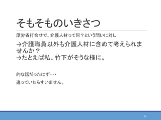 そもそものいきさつ
厚労省打合せで、介護人材って何？という問いに対し
→介護職員以外も介護人材に含めて考えられま
せんか？
→たとえば私、竹下がそうな様に。
的な話だったはず・・・
違っていたらすいません。
16
 