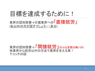 目標を達成するために！
業界の認知啓蒙→介護業界への「直接就労」
(私以外の方が話すでしょう・・・多分)
業界の認知啓蒙→ 「間接就労」(そんな言葉は無いが)
他業界から就労以外の方法で業界を支える事！
↑コッチの話
17
 