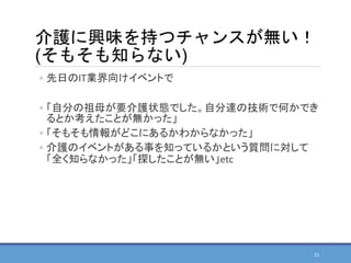 介護に興味を持つチャンスが無い！
(そもそも知らない)
◦ 先日のIT業界向けイベントで
◦ 「自分の祖母が要介護状態でした。自分達の技術で何かでき
るとか考えたことが無かった」
◦ 「そもそも情報がどこにあるかわからなかった」
◦ 介護のイベントがある事を知っているかという質問に対して
「全く知らなかった」「探したことが無い」etc
21
 
