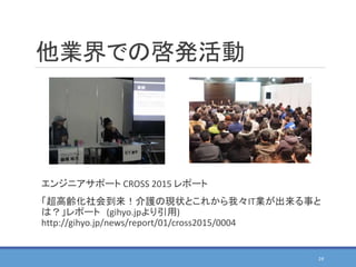 他業界での啓発活動
24
エンジニアサポート CROSS 2015 レポート
「超高齢化社会到来！介護の現状とこれから我々IT業が出来る事と
は？」レポート (gihyo.jpより引用)
http://gihyo.jp/news/report/01/cross2015/0004
 