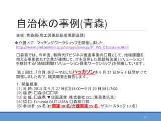 自治体の事例(青森)
主催：青森県(商工労働部新産業創造課)
介護×ＩＴ マッチングワークショップを開催しました
http://www.pref.aomori.lg.jp/sangyo/energy/IT_WS_01daycare.html
⻘森県では、今年度、新時代ＩＴビジネス推進事業の⻘環として、地域課題を
抱える事業者とＩＴ企業が連携して、ＩＴを活用した課題解決策（ソリューション）
を検討する「地域課題ＩＴソリューション提案ワークショップ」を開催しています。
第 1 回は、「介護」をテーマとしたハッカソンを 9 月 27 日から 3 日間かけて
開催しましたので、結果概要を報告します。
１．開催概要
（１）日 時：2013 年 9 月 27 日(⻘)13:00〜9 月 29 日(日)17:00
（２）場 所：⻘森公⻘⻘学
（３）主 催：⻘森県 ▼企画運営：株式会社 CCL（業務委託先）
（４）協 ⻘：Fandroid EAST JAPAN ⻘森県⻘部
（５）参加者：55 名（IT 関連 30 名/介護関連 15 名、ゲスト・スタッフ 10 名）
27
 