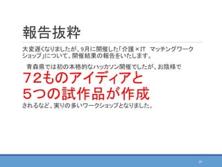 報告抜粋
大変遅くなりましたが、9月に開催した「介護×ＩＴ マッチングワーク
ショップ」について、開催結果の報告をいたします。
青森県では初の本格的なハッカソン開催でしたが、お陰様で
７２ものアイディアと
５つの試作品が作成
されるなど、実りの多いワークショップとなりました。
29
 