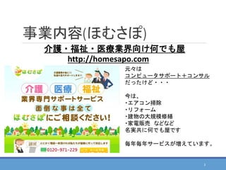 事業内容(ほむさぽ)
元々は
コンピュータサポート＋コンサル
だったけど・・・
今は、
・エアコン掃除
・リフォーム
・建物の大規模修繕
・家電販売 などなど
名実共に何でも屋です
毎年毎年サービスが増えています。
介護・福祉・医療業界向け何でも屋
3
http://homesapo.com
 