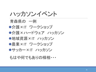 ハッカソンイベント
青森県の 一例
介護×IT ワークショップ
介護×ハードウェア ハッカソン
地域資源×IT ハッカソン
農業×IT ワークショップ
サッカー×IT ハッカソン
もはや何でもありの様相・・・
34
 