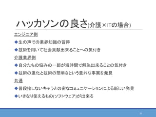 ハッカソンの良さ(介護×ITの場合)
エンジニア側
生の声での業界知識の習得
技術を用いて社会貢献出来ることへの気付き
介護業界側
自分たちの悩みの一部が短時間で解決出来ることの気付き
技術の進化と技術の簡単さという意外な事実を発見
共通
普段接しないキャラとの密なコミュニケーションによる新しい発見
いきなり使えるもの(ソフトウェア)が出来る
35
 