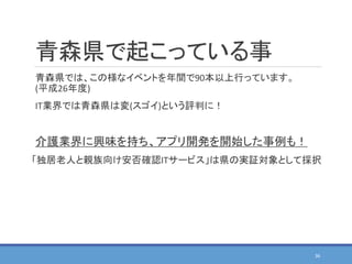青森県で起こっている事
青森県では、この様なイベントを年間で90本以上行っています。
(平成26年度)
IT業界では青森県は変(スゴイ)という評判に！
介護業界に興味を持ち、アプリ開発を開始した事例も！
「独居老人と親族向け安否確認ITサービス」は県の実証対象として採択
36
 