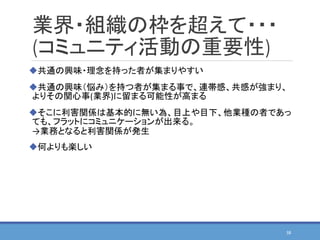 業界・組織の枠を超えて・・・
(コミュニティ活動の重要性)
共通の興味・理念を持った者が集まりやすい
共通の興味（悩み）を持つ者が集まる事で、連帯感、共感が強まり、
よりその関心事(業界)に留まる可能性が高まる
そこに利害関係は基本的に無い為、目上や目下、他業種の者であっ
ても、フラットにコミュニケーションが出来る。
→業務となると利害関係が発生
何よりも楽しい
38
 