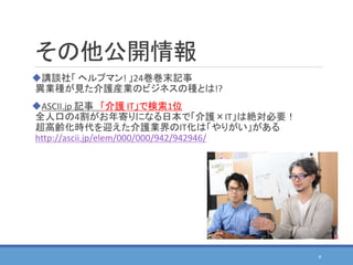 その他公開情報
講談社「 ヘルプマン! 」24巻巻末記事
異業種が見た介護産業のビジネスの種とは!?
ASCII.jp 記事 「介護 IT」で検索1位
全人口の4割がお年寄りになる日本で「介護×IT」は絶対必要！
超高齢化時代を迎えた介護業界のIT化は「やりがい」がある
http://ascii.jp/elem/000/000/942/942946/
4
 