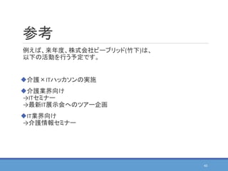 参考
例えば、来年度、株式会社ビーブリッド(竹下)は、
以下の活動を行う予定です。
介護×ITハッカソンの実施
介護業界向け
→ITセミナー
→最新IT展示会へのツアー企画
IT業界向け
→介護情報セミナー
40
 