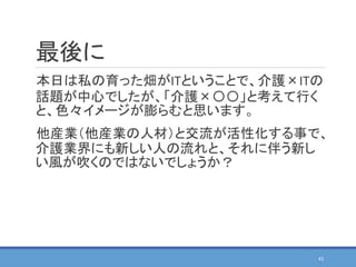 最後に
本日は私の育った畑がITということで、介護×ITの
話題が中心でしたが、「介護×〇〇」と考えて行く
と、色々イメージが膨らむと思います。
他産業（他産業の人材）と交流が活性化する事で、
介護業界にも新しい人の流れと、それに伴う新し
い風が吹くのではないでしょうか？
41
 